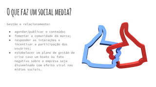 Oquefazumsocialmedia?
Gestão e relacionamento:
● agendar/publicar o conteúdo;
● fomentar a comunidade da marca;
● responder as interações e
incentivar a participação dos
usuários;
● estabelecer um plano de gestão de
crise caso um boato ou fato
negativo sobre a empresa seja
disseminado com efeito viral nas
mídias sociais.
 