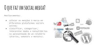 Oquefazumsocialmedia?
Monitoramento:
● coletar as menções à marca em
diferentes plataformas sociais
online;
● classificar, categorizar,
interpretar dados e consolidá-los
na apresentação de um relatório
(diários, semanais e mensais).
 