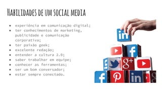 Habilidadesdeumsocialmedia
● experiência em comunicação digital;
● ter conhecimentos de marketing,
publicidade e comunicação
corporativa;
● ter paixão geek;
● excelente redação;
● entender a cultura 2.0;
● saber trabalhar em equipe;
● conhecer as ferramentas;
● ser um bom conversador;
● estar sempre conectado.
 