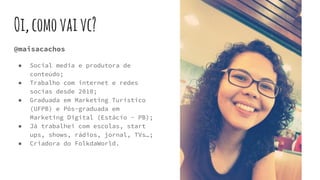 Oi,comovaivc?
@maisacachos
● Social media e produtora de
conteúdo;
● Trabalho com internet e redes
socias desde 2010;
● Graduada em Marketing Turístico
(UFPB) e Pós-graduada em
Marketing Digital (Estácio - PB);
● Já trabalhei com escolas, start
ups, shows, rádios, jornal, TVs…;
● Criadora do FolkdaWorld.
 
