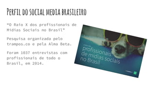 Perfildosocialmediabrasileiro
“O Raio X dos profissionais de
Mídias Sociais no Brasil”
Pesquisa organizada pelo
trampos.co e pela Alma Beta.
Foram 1037 entrevistas com
profissionais de todo o
Brasil, em 2014.
 