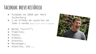 Facebook:brevehistórico
● Fundado em 2004 por Mark
Zuckerberg
● 1.44 bilhão de usuários em
todo o mundo (dados de abril 2015/via techtudo)
● Botão “curtir”;
● Timeline;
● Fotos;
● Vídeos;
● Eventos;
● Messenger;
● Anúncios, etc...
 