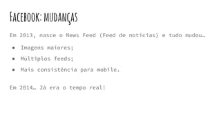 Facebook:mudanças
Em 2013, nasce o News Feed (Feed de notícias) e tudo mudou…
● Imagens maiores;
● Múltiplos feeds;
● Mais consistência para mobile.
Em 2014… Já era o tempo real!
 