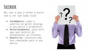 Facebook
Ok, mas o que a minha a marca
tem a ver com tudo isso?
● Termômetro: como o
público em geral enxerga
a sua marca e produtos?;
● Relacionamento: seja mais
que uma Central de
Atendimento ao Cliente;
● Mostre-se: construa uma
boa reputação para a sua
marca.
 