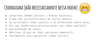 Cronograma(nãonecessariamentenessaordem)
● Conceitos (Redes Sociais x Mídias Sociais);
● O que faz um profissional de social media?;
● As principais redes sociais e as diferenças entre elas;
● Por que minha marca precisa estar nas redes sociais?;
● Apresentação de cases;
● Métricas (O que eu faço com esses números?);
● Ferramentas para gerenciar redes sociais.
 