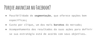 PorqueanunciarnoFacebook?
● Possibilidade de segmentação, que oferece opções bem
específicas;
● Custo por clique, um dos mais baratos do mercado;
● Acompanhamento dos resultados da suas ações para definir
se sua estratégia está de acordo com seus objetivos.
 