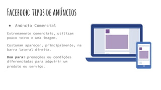 Facebook:tiposdeanúncios
● Anúncio Comercial
Extremamente comerciais, utilizam
pouco texto e uma imagem.
Costumam aparecer, principalmente, na
barra lateral direita.
Bom para: promoções ou condições
diferenciadas para adquirir um
produto ou serviço.
 