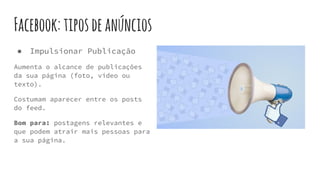 Facebook:tiposdeanúncios
● Impulsionar Publicação
Aumenta o alcance de publicações
da sua página (foto, vídeo ou
texto).
Costumam aparecer entre os posts
do feed.
Bom para: postagens relevantes e
que podem atrair mais pessoas para
a sua página.
 