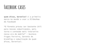 Facebook:cases
quem disse, berenice? é a primeira
marca no mundo a usar o Slideshow
do Facebook
“O formato provou ser bastante útil
para nossas comunicações, pois
torna o conteúdo mais interativo
nessa era do mobile” - Gustavo
Fruges Ferreira, Gerente de
branding e comunicação da quem
disse, berenice?.
 