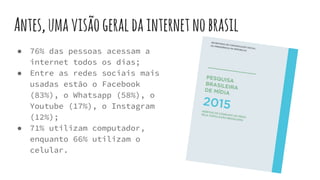 Antes,umavisãogeraldainternetnobrasil
● 76% das pessoas acessam a
internet todos os dias;
● Entre as redes sociais mais
usadas estão o Facebook
(83%), o Whatsapp (58%), o
Youtube (17%), o Instagram
(12%);
● 71% utilizam computador,
enquanto 66% utilizam o
celular.
 