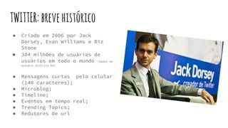 TWITTER:brevehistórico
● Criado em 2006 por Jack
Dorsey, Evan Williams e Biz
Stone
● 304 milhões de usuários de
usuários em todo o mundo (dados de
outubro 2015/via b9)
● Mensagens curtas pelo celular
(140 caracteres);
● Microblog;
● Timeline;
● Eventos em tempo real;
● Trending Topics;
● Redutores de url
 