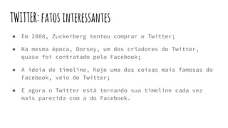 TWITTER:fatosinteressantes
● Em 2008, Zuckerberg tentou comprar o Twitter;
● Na mesma época, Dorsey, um dos criadores do Twitter,
quase foi contratado pelo Facebook;
● A ideia de timeline, hoje uma das coisas mais famosas do
Facebook, veio do Twitter;
● E agora o Twitter está tornando sua timeline cada vez
mais parecida com a do Facebook.
 