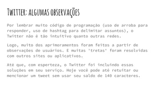 Twitter:algumasobservações
Por lembrar muito código de programação (uso de arroba para
responder, uso de hashtag para delimitar assuntos), o
Twitter não é tão intuitivo quanto outras redes.
Logo, muito dos aprimoramentos foram feitos a partir de
observações de usuários. E muitas 'tretas' foram resolvidas
com outros sites ou aplicativos.
Até que, com esperteza, o Twitter foi incluindo essas
soluções em seu serviço. Hoje você pode até retuitar ou
mencionar um tweet sem usar seu saldo de 140 caracteres.
 
