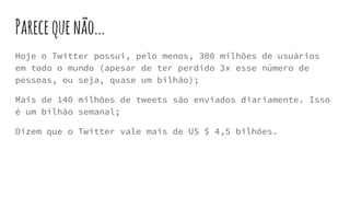 Parecequenão...
Hoje o Twitter possui, pelo menos, 300 milhões de usuários
em todo o mundo (apesar de ter perdido 3x esse número de
pessoas, ou seja, quase um bilhão);
Mais de 140 milhões de tweets são enviados diariamente. Isso
é um bilhão semanal;
Dizem que o Twitter vale mais de US $ 4,5 bilhões.
 
