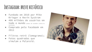 Instagram:brevehistórico
● Fundado em 2010 por Mike
Krieger e Kevin Systrom
● 400 milhões de usuários em
todo o mundo (dados de setembro 2015/via
techtudo)
● Comprado pelo Facebook em
2012
● Filtros retrô (lomograma);
● Fotos quadradas que
simulam a Polaroid.
 