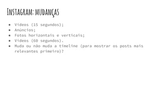 Instagram:mudanças
● Vídeos (15 segundos);
● Anúncios;
● Fotos horizontais e verticais;
● Vídeos (60 segundos).
● Muda ou não muda a timeline (para mostrar os posts mais
relevantes primeiro)?
 