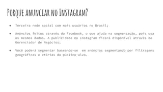 PorqueanunciarnoInstagram?
● Terceira rede social com mais usuários no Brasil;
● Anúncios feitos através do Facebook, o que ajuda na segmentação, pois usa
os mesmos dados. A publicidade no Instagram ficará disponível através do
Gerenciador de Negócios;
● Você poderá segmentar baseando-se em anúncios segmentando por filtragens
geográficas e etárias do público-alvo.
 