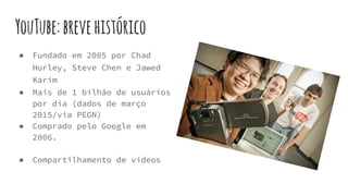 YouTube:brevehistórico
● Fundado em 2005 por Chad
Hurley, Steve Chen e Jawed
Karim
● Mais de 1 bilhão de usuários
por dia (dados de março
2015/via PEGN)
● Comprado pelo Google em
2006.
● Compartilhamento de vídeos
 