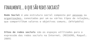 finalmente...oquesãoredessociais?
Rede Social é uma estrutura social composta por pessoas ou
organizações, conectadas por um ou vários tipos de relações,
que compartilham valores e objetivos comuns. (Wikipédia)
Sites de redes sociais são os espaços utilizados para a
expressão das redes sociais na Internet. (RECUERO, Raquel.
2009)
 