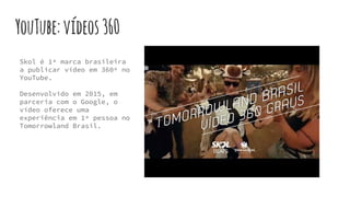 YouTube:vídeos360
Skol é 1ª marca brasileira
a publicar vídeo em 360º no
YouTube.
Desenvolvido em 2015, em
parceria com o Google, o
vídeo oferece uma
experiência em 1ª pessoa no
Tomorrowland Brasil.
 