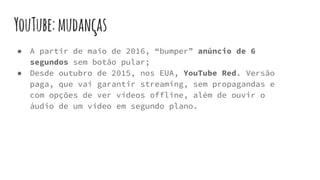YouTube:mudanças
● A partir de maio de 2016, “bumper” anúncio de 6
segundos sem botão pular;
● Desde outubro de 2015, nos EUA, YouTube Red. Versão
paga, que vai garantir streaming, sem propagandas e
com opções de ver vídeos offline, além de ouvir o
áudio de um vídeo em segundo plano.
 