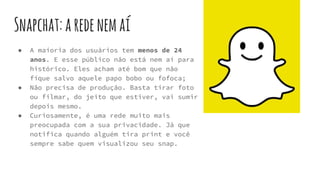 Snapchat:aredenemaí
● A maioria dos usuários tem menos de 24
anos. E esse público não está nem aí para
histórico. Eles acham até bom que não
fique salvo aquele papo bobo ou fofoca;
● Não precisa de produção. Basta tirar foto
ou filmar, do jeito que estiver, vai sumir
depois mesmo.
● Curiosamente, é uma rede muito mais
preocupada com a sua privacidade. Já que
notifica quando alguém tira print e você
sempre sabe quem visualizou seu snap.
 