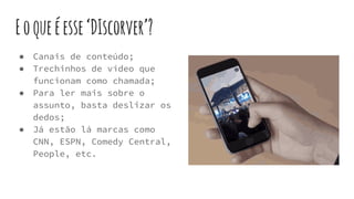 Eoqueéesse‘DIscorver’?
● Canais de conteúdo;
● Trechinhos de vídeo que
funcionam como chamada;
● Para ler mais sobre o
assunto, basta deslizar os
dedos;
● Já estão lá marcas como
CNN, ESPN, Comedy Central,
People, etc.
 