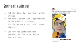 Snapchat:anúncios
● Publicidade 3V: Vertical Video
Views;
● Anúncios podem ser segmentados
pelos canais Discover,
Histórias ao Vivo, local e/ou
gênero;
● Geofiltros patrocinados
(McDonalds foi a primeira
marca a usar.
 