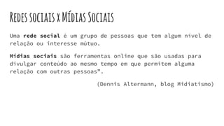 RedessociaisxMídiasSociais
Uma rede social é um grupo de pessoas que tem algum nível de
relação ou interesse mútuo.
Mídias sociais são ferramentas online que são usadas para
divulgar conteúdo ao mesmo tempo em que permitem alguma
relação com outras pessoas”.
(Dennis Altermann, blog Midiatismo)
 