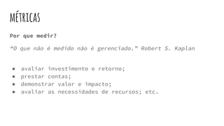 métricas
Por que medir?
“O que não é medido não é gerenciado.” Robert S. Kaplan
● avaliar investimento e retorno;
● prestar contas;
● demonstrar valor e impacto;
● avaliar as necessidades de recursos; etc.
 