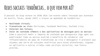 Redessociais:tendências…oquevemporaí?
O pessoal da Scup esteve no SXSW 2016 (um evento sobre inovação que acontece
em Austin, Texas, desde 1987) e trouxe um apanhado de tendências:
● Realidade virtual;
● Transmissão ao vivo: Periscope, Facebook Mentinos, YouTube Live;
● Internet das Coisas;
● Valor do conteúdo efêmero e dos aplicativos de mensagem para as marcas:
Como é possível medir o impacto do conteúdo que desaparece logo após sua
publicação? Como as marcas avaliam o benefício de colaborar com
influenciadores em apps de transmissão ao vivo e mensagens? É provável que
vejamos uma série de soluções analíticas para essas plataformas, algumas
no aplicativo e outras criadas como serviços terceiros, num futuro
próximo.
 