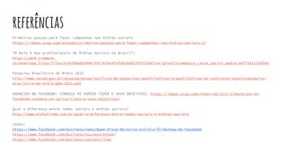 referências
Primeiros passos para fazer campanhas nas mídias sociais
https://ideas.scup.com/estudos/primeiros-passos-para-fazer-campanhas-nas-midias-sociais-2/
“O Raio X dos profissionais de Mídias Sociais no Brasil”:
http://cdn4.trampos.
co/download_files/files/4/0704e083904759c7b70c0faf98268427bf2726d7/original/tramposco_raiox_social_media.pdf?1411736358
Pesquisa Brasileira de Mídia 2015
http://www.secom.gov.br/atuacao/pesquisa/lista-de-pesquisas-quantitativas-e-qualitativas-de-contratos-atuais/pesquisa-
brasileira-de-midia-pbm-2015.pdf
ANÚNCIOS NO FACEBOOK: CONHEÇA OS VÁRIOS TIPOS E SEUS OBJETIVOS: https://ideas.scup.com/redes-sociais-2/anuncios-no-
facebook-conheca-os-varios-tipos-e-seus-objetivos/
Qual a diferença entre redes sociais e mídias sociais?
http://www.midiatismo.com.br/qual-a-diferenca-entre-redes-sociais-e-midias-sociais
Cases:
https://www.facebook.com/business/news/Quem-disse-Berenice-estreia-Slideshow-do-Facebook
https://www.facebook.com/business/success/enjoei
https://www.facebook.com/business/success/itau
 