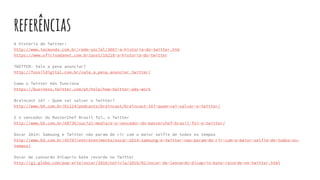 referências
A história do Twitter:
http://www.tecmundo.com.br/rede-social/3667-a-historia-do-twitter.htm
https://www.oficinadanet.com.br/post/16210-a-historia-do-twitter
TWITTER: Vale a pena anunciar?
http://fossildigital.com.br/vale_a_pena_anunciar_twitter/
Como o Twitter Ads funciona
https://business.twitter.com/pt/help/how-twitter-ads-work
Braincast 167 – Quem vai salvar o Twitter?
http://www.b9.com.br/61124/podcasts/braincast/braincast-167-quem-vai-salvar-o-twitter/
E o vencedor do MasterChef Brasil foi… o Twitter
http://www.b9.com.br/60736/social-media/e-o-vencedor-do-masterchef-brasil-foi-o-twitter/
Oscar 2014: Samsung e Twitter não param de rir com o maior selfie de todos os tempos
http://www.b9.com.br/45797/entretenimento/oscar-2014-samsung-e-twitter-nao-param-de-rir-com-o-maior-selfie-de-todos-os-
tempos/
Oscar de Leonardo DiCaprio bate recorde no Twitter
http://g1.globo.com/pop-arte/oscar/2016/noticia/2016/02/oscar-de-leonardo-dicaprio-bate-recorde-no-twitter.html
 