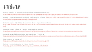 referências
Twitter comemora 10 anos com vídeo de tweets em momentos históricos
http://www.b9.com.br/64044/social-media/twitter-comemora-10-anos-com-video-de-tweets-em-momentos-historicos/
Entenda a curta história do Instagram, comprado pelo Facebook http://g1.globo.com/tecnologia/noticia/2012/04/entenda-curta-
historia-do-instagram-comprado-pelo-facebook.html
Instagram supera 400 milhões de usuários; Brasil impulsiona downloads
http://www.techtudo.com.br/noticias/noticia/2015/09/instagram-supera-400-milhoes-de-usuarios-brasil-impulsiona-downloads.
html
Instagram libera vídeos de 1 minuto para todos os usuários
http://www.techtudo.com.br/noticias/noticia/2016/03/instagram-libera-videos-de-1-minuto-para-todos-os-usuarios.html
Instagram adia planos de ordenar publicações por relevância
http://canaltech.com.br/noticia/instagram/instagram-adia-mudanca-e-nao-vai-mais-ordenar-publicacoes-por-relevancia-60819/
Como anunciar no Instagram?
http://www.edialog.com.br/midia-social/como-anunciar-no-instagram/
Conheça a história do site de vídeos YouTube
http://g1.globo.com/Noticias/Tecnologia/0,,AA1306288-6174,00.html
 