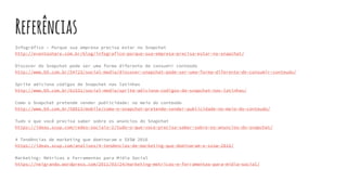 Referências
Infográfico – Porque sua empresa precisa estar no Snapchat
http://eventoshare.com.br/blog/infografico-porque-sua-empresa-precisa-estar-no-snapchat/
Discover do Snapchat pode ser uma forma diferente de consumir conteúdo
http://www.b9.com.br/54723/social-media/discover-snapchat-pode-ser-uma-forma-diferente-de-consumir-conteudo/
Sprite adiciona códigos de Snapchat nas latinhas
http://www.b9.com.br/61531/social-media/sprite-adiciona-codigos-de-snapchat-nas-latinhas/
Como o Snapchat pretende vender publicidade: no meio do conteúdo
http://www.b9.com.br/58813/mobile/como-o-snapchat-pretende-vender-publicidade-no-meio-do-conteudo/
Tudo o que você precisa saber sobre os anúncios do Snapchat
https://ideas.scup.com/redes-sociais-2/tudo-o-que-voce-precisa-saber-sobre-os-anuncios-do-snapchat/
4 Tendências de marketing que dominaram o SXSW 2016
https://ideas.scup.com/analises/4-tendencias-de-marketing-que-dominaram-o-sxsw-2016/
Marketing: Métricas e Ferramentas para Mídia Social
https://neigrando.wordpress.com/2011/03/24/marketing-metricas-e-ferramentas-para-midia-social/
 
