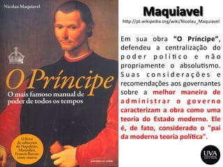 h>p://pt.wikipedia.org/wiki/Nicolau_Maquiavel	
  
Em	
   sua	
   obra	
   “O	
   Príncipe”,	
  
defendeu	
   a	
   centralização	
   do	
  
p o d e r	
   p o l í 3 c o	
   e	
   n ã o	
  
propriamente	
   o	
   absolu3smo.	
  
S u a s	
   c o n s i d e r a ç õ e s	
   e	
  
recomendações	
  aos	
  governantes	
  
sobre	
   a	
   melhor	
   maneira	
   de	
  
a d m i n i s t r a r	
   o	
   g o v e r n o	
  
caracterizam	
   a	
   obra	
   como	
   uma	
  
teoria	
   do	
   Estado	
   moderno.	
   Ele	
  
é,	
   de	
   fato,	
   considerado	
   o	
   "pai	
  
da	
  moderna	
  teoria	
  polí8ca".	
  
 
