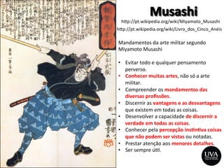 h>p://pt.wikipedia.org/wiki/Miyamoto_Musashi	
  
h>p://pt.wikipedia.org/wiki/Livro_dos_Cinco_Anéis	
  
Mandamentos	
  da	
  arte	
  militar	
  segundo	
  
Miyamoto	
  Musashi	
  
	
  
•  Evitar	
  todo	
  e	
  qualquer	
  pensamento	
  
perverso.	
  
•  Conhecer	
  muitas	
  artes,	
  não	
  só	
  a	
  arte	
  
militar.	
  
•  Compreender	
  os	
  mandamentos	
  das	
  
diversas	
  proﬁssões.	
  
•  Discernir	
  as	
  vantagens	
  e	
  as	
  desvantagens	
  
que	
  existem	
  em	
  todas	
  as	
  coisas.	
  
•  Desenvolver	
  a	
  capacidade	
  de	
  discernir	
  a	
  
verdade	
  em	
  todas	
  as	
  coisas.	
  
•  Conhecer	
  pela	
  percepção	
  ins8n8va	
  coisas	
  
que	
  não	
  podem	
  ser	
  vistas	
  ou	
  notadas.	
  
•  Prestar	
  atenção	
  aos	
  menores	
  detalhes.	
  
•  Ser	
  sempre	
  ú3l.	
  
 