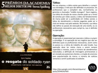 h>ps://plus.google.com/+RenatoSiqueira/
posts/5EN4krKJPWX	
  
Tá8ca:	
  
Na	
  sua	
  empresa,	
  a	
  tá3ca	
  existe	
  para	
  detalhar	
  e	
  cumprir	
  
sua	
  estratégia,	
  é	
  nela	
  que	
  são	
  deﬁnidos	
  os	
  processos.	
  Os	
  
proﬁssionais	
   que	
   a	
   compõem	
   são,	
   normalmente,	
   os	
  
gerentes	
  e	
  chamados	
  “middle	
  managers”.	
  Num	
  negócio,	
  
sua	
  tá3ca	
  de	
  atração	
  de	
  novos	
  clientes	
  pode	
  ser	
  o	
  envio	
  
de	
  convites	
  por	
  redes	
  sociais;	
  a	
  tá3ca	
  de	
  fortalecimento	
  
de	
   marca	
   pode	
   ser	
   a	
   publicidade	
   em	
   mídias	
   sociais;	
   a	
  
tá3ca	
   de	
   atendimento	
   a	
   clientes	
   pagantes	
   pode	
   ser	
   o	
  
chat	
  em	
  tempo	
  real	
  pelo	
  website.	
  No	
  entanto,	
  sua	
  tá3ca	
  
não	
  deﬁne	
  os	
  passos	
  de	
  execução	
  de	
  uma	
  tarefa,	
  ou	
  os	
  
proﬁssionais	
  necessários	
  para	
  cumpri-­‐la,	
  isso	
  é	
  deﬁnido	
  
na	
  operação.	
  
Operação:	
  
A	
  operação	
  é	
  responsável	
  por	
  executar	
  a	
  tá3ca	
  e	
  cumprir	
  
a	
  estratégia.	
  É	
  na	
  operação	
  do	
  seu	
  negócio	
  que	
  vão	
  ser	
  
deﬁnidos	
  quais	
  os	
  proﬁssionais	
  necessários,	
  assim	
  como	
  
os	
   passos	
   ou	
   a	
   ro3na	
   de	
   trabalho	
   de	
   cada	
   função.	
   Sua	
  
operação	
   deve	
   ter	
   metas	
   claras	
   a	
   serem	
   sempre	
  
superadas	
  e	
  revistas,	
  como	
  o	
  número	
  de	
  atendimentos	
  
executados;	
   a	
   deﬁnição	
   de	
   mensagens	
   promocionais	
   a	
  
ser	
  enviada	
  aos	
  potenciais	
  clientes;	
  a	
  criação	
  de	
  anúncios	
  
para	
   popularização	
   da	
   marca;	
   o	
   número	
   de	
   noycias	
  
semanais	
  a	
  serem	
  publicadas	
  no	
  website.	
  
 