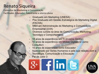 Renato	
  Siqueira	
  
Consultor	
  de	
  Marke3ng	
  e	
  Comunicação	
  	
  
Facilitador,	
  Educador,	
  Palestrante	
  e	
  eterno	
  aluno	
  
-  18 anos de experiência em TI (4 como Gestor)
-  10 anos de experiência em Mídias Digitais (2 como
Consultor)
-  10 anos de experiência como Educador
-  Apaixonado por Seres Humanos e pela sua relação com a
Tecnologia, Comunicação e Educação
-  Pai da Julia J
-  Graduado em Marketing (UNESA)
-  Pós Graduado em Gestão Estratégica do Marketing Digital
(FACHA)
-  MBA em Administração do Marketing e Comunicação
Empresarial (UVA)
-  Diversos cursos na área de Comunicação, Marketing,
Tecnolgia e Comportamento
 