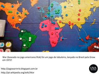 h>p://pt.wikipedia.org/wiki/War	
  
h>p://jogowarinrio.blogspot.com.br	
  
War	
  (baseado	
  no	
  jogo	
  americano	
  Risk)	
  foi	
  um	
  jogo	
  de	
  tabuleiro,	
  lançado	
  no	
  Brasil	
  pela	
  Grow	
  
em	
  1972!	
  
	
  
 