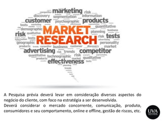 A	
   Pesquisa	
   prévia	
   deverá	
   levar	
   em	
   consideração	
   diversos	
   aspectos	
   do	
  
negócio	
  do	
  cliente,	
  com	
  foco	
  na	
  estratégia	
  a	
  ser	
  desenvolvida.	
  
Deverá	
   considerar	
   o	
   mercado	
   concorrente,	
   comunicação,	
   produto,	
  
consumidores	
  e	
  seu	
  comportamento,	
  online	
  e	
  oﬄine,	
  gestão	
  de	
  riscos,	
  etc.	
  
 