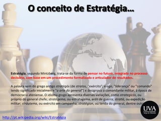Estratégia,	
  segundo	
  Mintzberg,	
  trata-­‐se	
  da	
  forma	
  de	
  pensar	
  no	
  futuro,	
  integrada	
  no	
  processo	
  
decisório,	
  com	
  base	
  em	
  um	
  procedimento	
  formalizado	
  e	
  ar8culador	
  de	
  resultados.	
  
	
  
A	
  palavra	
  vem	
  do	
  grego	
  an3go	
  stratègós	
  (de	
  stratos,	
  "exército",	
  e	
  ago,	
  "liderança"	
  ou	
  "comando"	
  
tendo	
  signiﬁcado	
  inicialmente	
  "a	
  arte	
  do	
  general")	
  e	
  designava	
  o	
  comandante	
  militar,	
  à	
  época	
  de	
  
democracia	
  ateniense.	
  O	
  idioma	
  grego	
  apresenta	
  diversas	
  variações,	
  como	
  strategicós,	
  ou	
  
próprio	
  do	
  general	
  chefe;	
  stratégema,	
  ou	
  estratagema,	
  ardil	
  de	
  guerra;	
  stra2á,	
  ou	
  expedição	
  
militar;	
  stráutema,	
  ou	
  exército	
  em	
  campanha;	
  stratégion,	
  ou	
  tenda	
  do	
  general,	
  dentre	
  outras.	
  
h>p://pt.wikipedia.org/wiki/Estratégia	
  
 