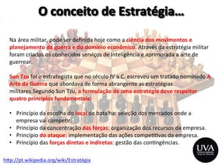h>p://pt.wikipedia.org/wiki/Estratégia	
  
Na	
  área	
  militar,	
  pode	
  ser	
  deﬁnida	
  hoje	
  como	
  a	
  ciência	
  dos	
  movimentos	
  e	
  
planejamento	
  da	
  guerra	
  e	
  do	
  domínio	
  econômico.	
  Através	
  da	
  estratégia	
  militar	
  
foram	
  criados	
  os	
  conhecidos	
  serviços	
  de	
  inteligência	
  e	
  aprimorada	
  a	
  arte	
  de	
  
guerrear.	
  
	
  
Sun	
  Tzu	
  foi	
  o	
  estrategista	
  que	
  no	
  século	
  IV	
  a.C.	
  escreveu	
  um	
  tratado	
  nominado	
  A	
  
Arte	
  da	
  Guerra	
  que	
  abordava	
  de	
  forma	
  abrangente	
  as	
  estratégias	
  
militares.Segundo	
  Sun	
  Tzu,	
  a	
  formulação	
  de	
  uma	
  estratégia	
  deve	
  respeitar	
  
quatro	
  princípios	
  fundamentais:	
  
	
  
•  Princípio	
  da	
  escolha	
  do	
  local	
  de	
  batalha:	
  seleção	
  dos	
  mercados	
  onde	
  a	
  
empresa	
  vai	
  compe3r.	
  
•  Princípio	
  da	
  concentração	
  das	
  forças:	
  organização	
  dos	
  recursos	
  da	
  empresa.	
  
•  Princípio	
  do	
  ataque:	
  implementação	
  das	
  ações	
  compe33vas	
  da	
  empresa.	
  
•  Princípio	
  das	
  forças	
  diretas	
  e	
  indiretas:	
  gestão	
  das	
  con3ngências.	
  
	
  
 