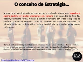 h>p://pt.wikipedia.org/wiki/Estratégia	
  
Apesar	
   de	
   os	
   negócios	
   não	
   serem	
   guerras,	
   a	
   realidade	
   mostra	
   que	
   negócios	
   e	
  
guerra	
   podem	
   ter	
   muitos	
   elementos	
   em	
   comum	
   e	
   as	
   verdades	
   de	
   Sun	
   Tzu	
  
podem,	
  da	
  mesma	
  forma,	
  mostrar	
  o	
  caminho	
  da	
  vitória	
  em	
  todas	
  as	
  espécies	
  de	
  
conﬂitos	
   comerciais	
   comuns,	
   como	
   as	
   batalhas	
   em	
   salas	
   de	
   conselhos	
   de	
  
administração	
   ou	
   na	
   luta	
   diária	
   pela	
   sobrevivência,	
   que	
   todas	
   as	
   empresas	
  
enfrentam.	
  
	
  
	
  
	
  
	
  
	
  
	
  
	
  
"Se você conhece o inimigo e conhece a si mesmo, não precisa temer o resultado de cem batalhas.
Se você se conhece, mas não conhece o inimigo, para cada vitória ganha sofrerá também uma
derrota. Se você não conhece nem o inimigo nem a si mesmo, perderá todas as batalhas" Sun Tzu
 