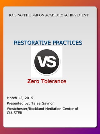 RESTORATIVE PRACTICESRESTORATIVE PRACTICES
Zero ToleranceZero Tolerance
Presented by: Tajae Gaynor
Westchester/Rockland Mediation Center of
CLUSTER
RAISING THE BAR ON ACADEMIC ACHIEVEMENT
March 12, 2015
 
