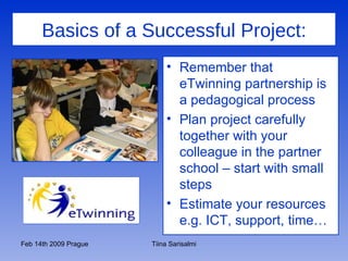 Basics of a Successful Project: Remember that eTwinning partnership is a pedagogical process Plan project carefully together with your colleague in the partner school – start with small steps Estimate your resources e.g. ICT, support, time… 