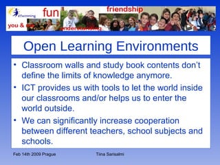 Open Learning Environments Classroom walls and study book contents don’t define the limits of knowledge anymore. ICT provides us with tools to let the world inside our classrooms and/or helps us to enter the world outside. We can significantly increase cooperation between different teachers, school subjects and schools.  
