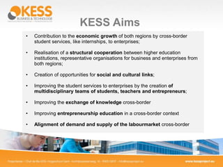 KESS Aims
• Contribution to the economic growth of both regions by cross-border
student services, like internships, to enterprises;
• Realisation of a structural cooperation between higher education
institutions, representative organisations for business and enterprises from
both regions;
• Creation of opportunities for social and cultural links;
• Improving the student services to enterprises by the creation of
multidisciplinary teams of students, teachers and entrepreneurs;
• Improving the exchange of knowledge cross-border
• Improving entrepreneurship education in a cross-border context
• Alignment of demand and supply of the labourmarket cross-border
 