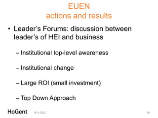 EUEN
actions and results
• Leader’s Forums: discussion between
leader’s of HEI and business
– Institutional top-level awareness
– Institutional change
– Large ROI (small investment)
– Top Down Approach
18-3-2022 86
 
