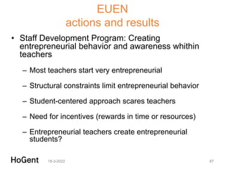 EUEN
actions and results
• Staff Development Program: Creating
entrepreneurial behavior and awareness whithin
teachers
– Most teachers start very entrepreneurial
– Structural constraints limit entrepreneurial behavior
– Student-centered approach scares teachers
– Need for incentives (rewards in time or resources)
– Entrepreneurial teachers create entrepreneurial
students?
18-3-2022 87
 